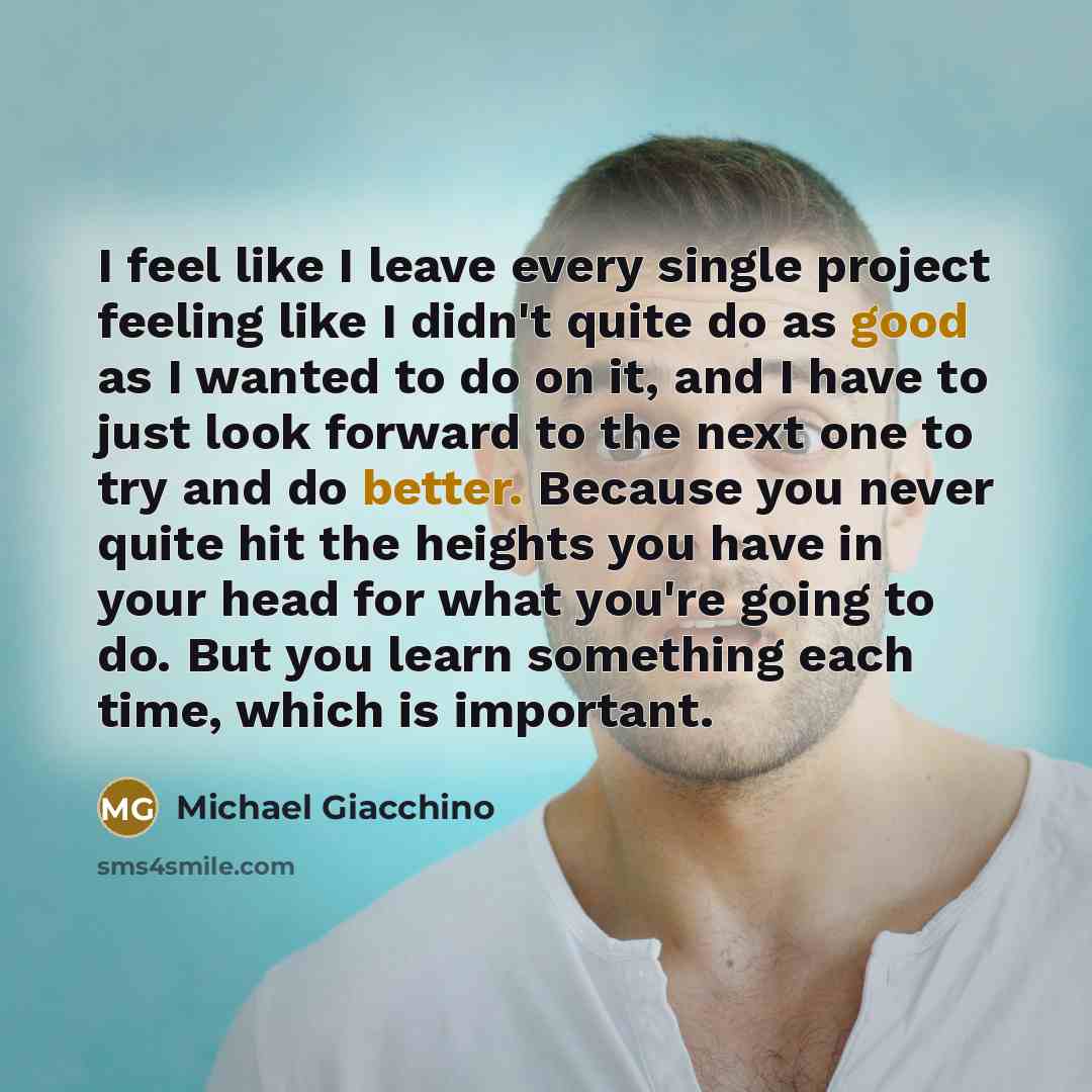 “I feel like I leave every single project feeling like I didn't quite do as good as I wanted to do on it, and I have to just look forward to the next one to try and do better. Because you never quite hit the heights you have in your head for what you're going to do. But you learn something each…” quote by Michael Giacchino