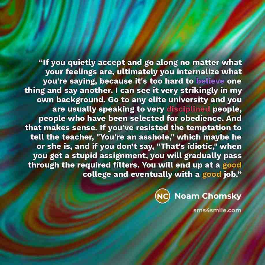 “If you quietly accept and go along no matter what your feelings are, ultimately you internalize what you're saying, because it's too hard to believe one thing and say another. I can see it very strikingly in my own background. Go to any elite university and you are usually speaking to very…” quote by Noam Chomsky