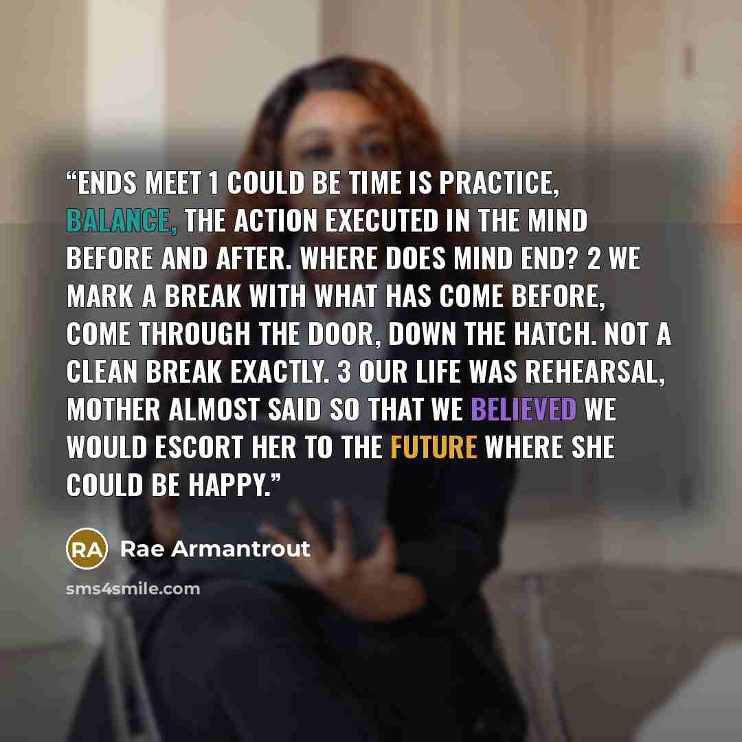 “Ends Meet 1 Could be time is practice, balance, the action executed in the mind before and after. Where does mind end? 2 We mark a break with what has come before, come through the door, down the hatch. Not a clean break exactly. 3 Our life was rehearsal, Mother almost said so that we believed we…” quote by Rae Armantrout