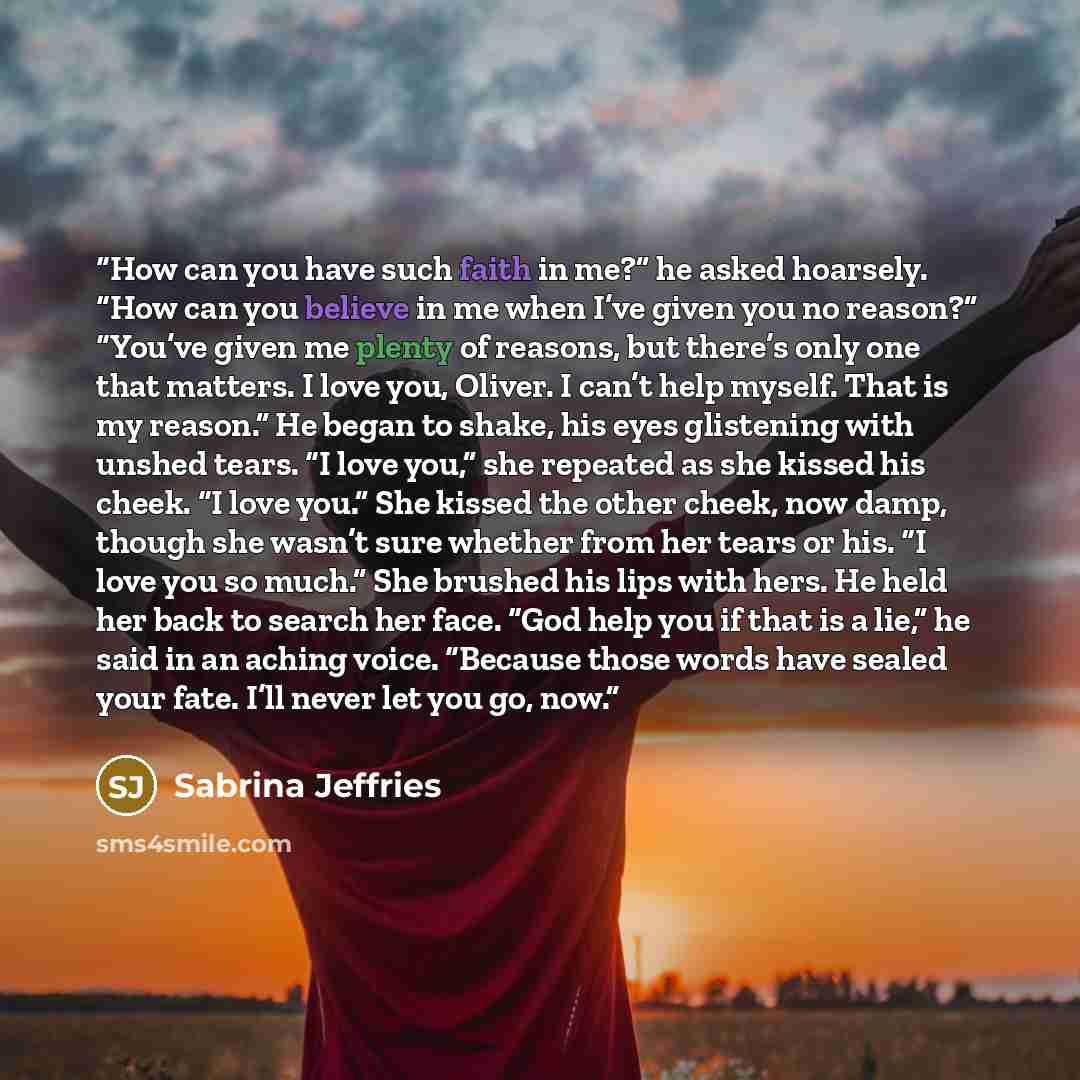 “How can you have such faith in me?” he asked hoarsely. “How can you believe in me when I’ve given you no reason?” “You’ve given me plenty of reasons, but there’s only one that matters. I love you, Oliver. I can’t help myself. That is my reason.” He began to shake, his eyes glistening with unshed…” quote by Sabrina Jeffries