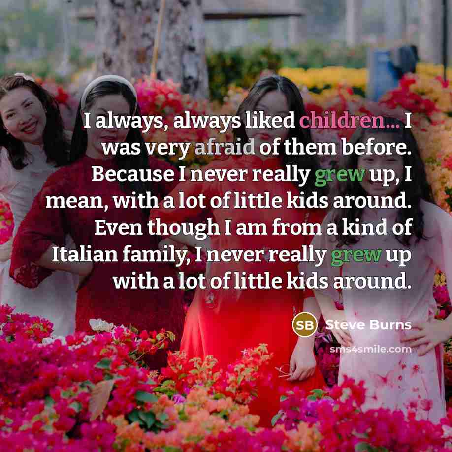 “I always, always liked children... I was very afraid of them before. Because I never really grew up, I mean, with a lot of little kids around. Even though I am from a kind of Italian family, I never really grew up with a lot of little kids around.” quote by Steve Burns