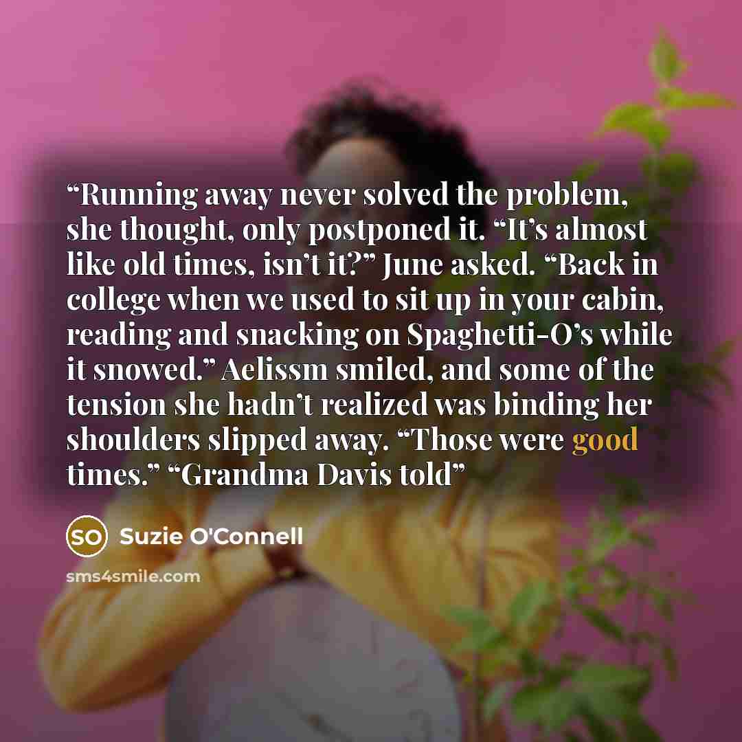 “Running away never solved the problem, she thought, only postponed it. “It’s almost like old times, isn’t it?” June asked. “Back in college when we used to sit up in your cabin, reading and snacking on Spaghetti-O’s while it snowed.” Aelissm smiled, and some of the tension she hadn’t realized was…” quote by Suzie O'Connell