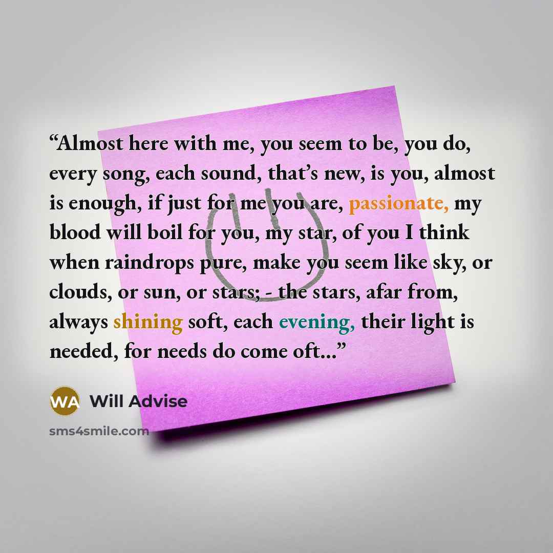 “Almost here with me, you seem to be, you do, every song, each sound, that’s new, is you, almost is enough, if just for me you are, passionate, my blood will boil for you, my star, of you I think when raindrops pure, make you seem like sky, or clouds, or sun, or stars; - the stars, afar from…” quote by Will Advise