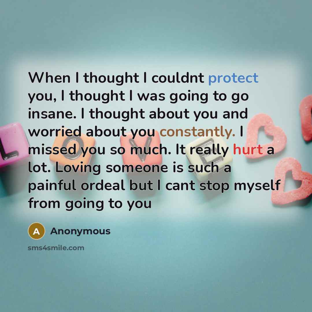 “When I thought I couldnt protect you, I thought I was going to go insane. I thought about you and worried about you constantly. I missed you so much. It really hurt a lot. Loving someone is such a painful ordeal but I cant stop myself from going to you” quote by Anonymous