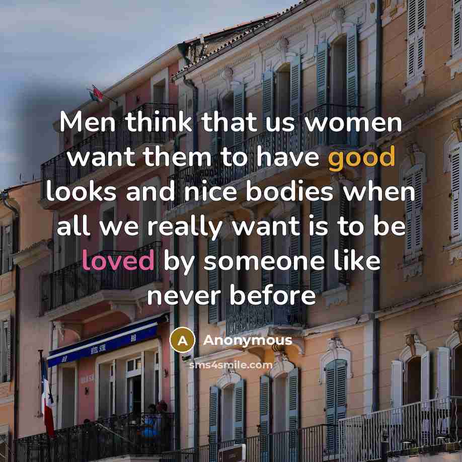 “Men think that us women want them to have good looks and nice bodies when all we really want is to be loved by someone like never before” quote by Anonymous