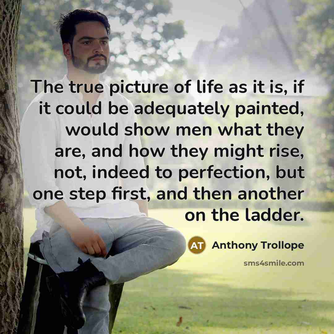 “The true picture of life as it is, if it could be adequately painted, would show men what they are, and how they might rise, not, indeed to perfection, but one step first, and then another on the ladder.” quote by Anthony Trollope