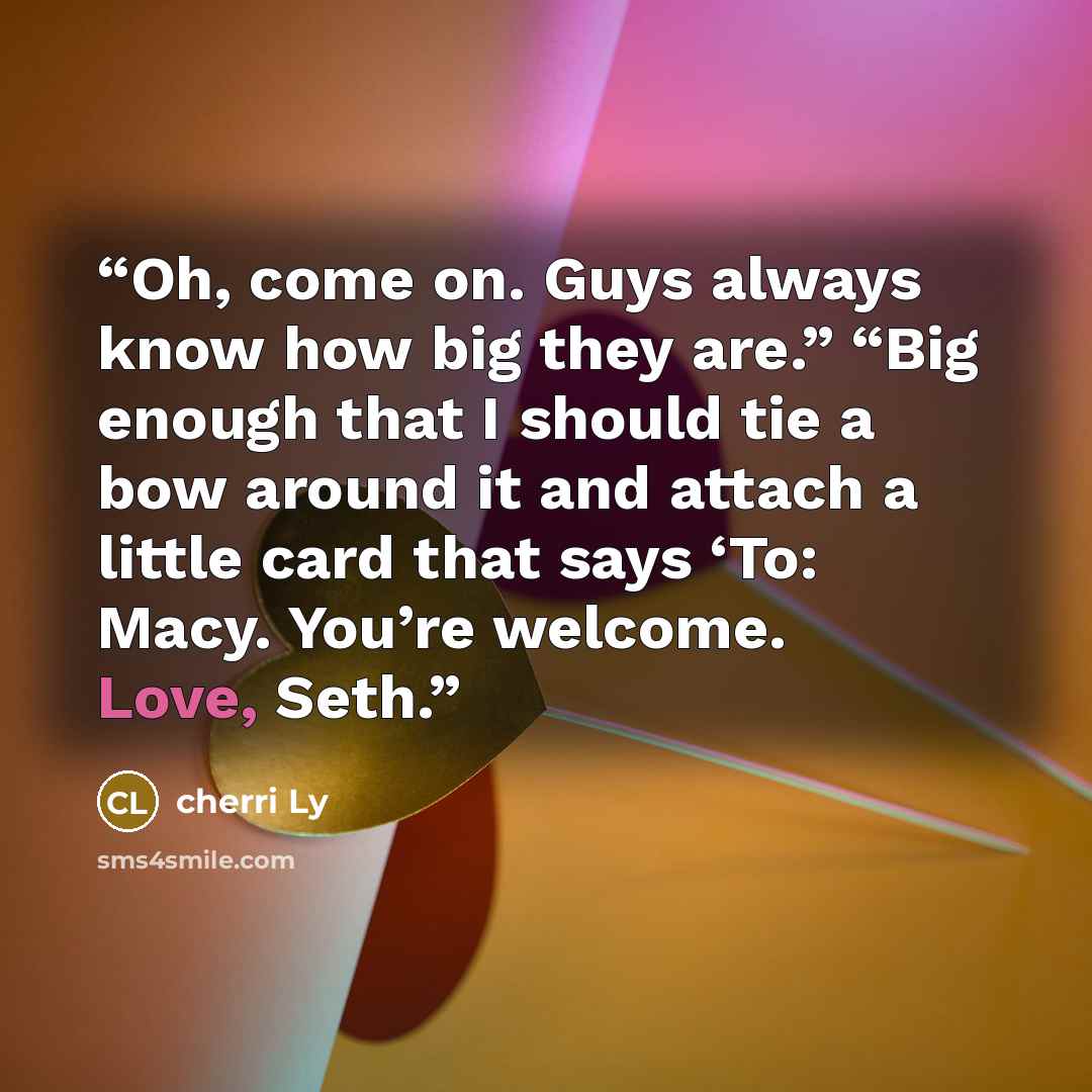 “Oh, come on. Guys always know how big they are.” “Big enough that I should tie a bow around it and attach a little card that says ‘To: Macy. You’re welcome. Love, Seth.” quote by cherri Ly
