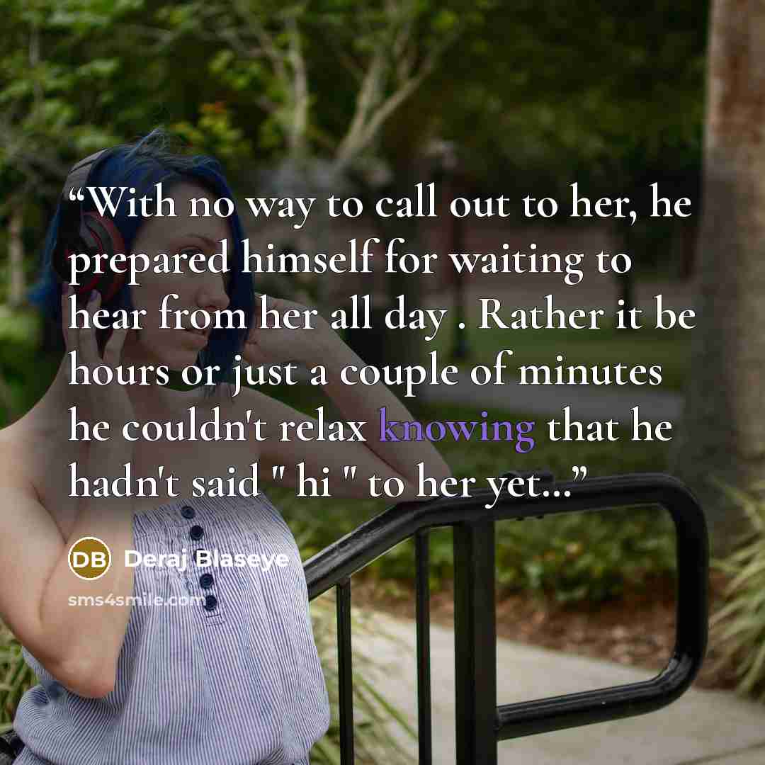 “With no way to call out to her, he prepared himself for waiting to hear from her all day . Rather it be hours or just a couple of minutes he couldn't relax knowing that he hadn't said " hi " to her yet…” quote by Deraj Blaseye