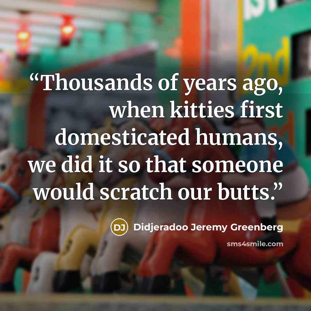 “Thousands of years ago, when kitties first domesticated humans, we did it so that someone would scratch our butts.” quote by Didjeradoo Jeremy Greenberg