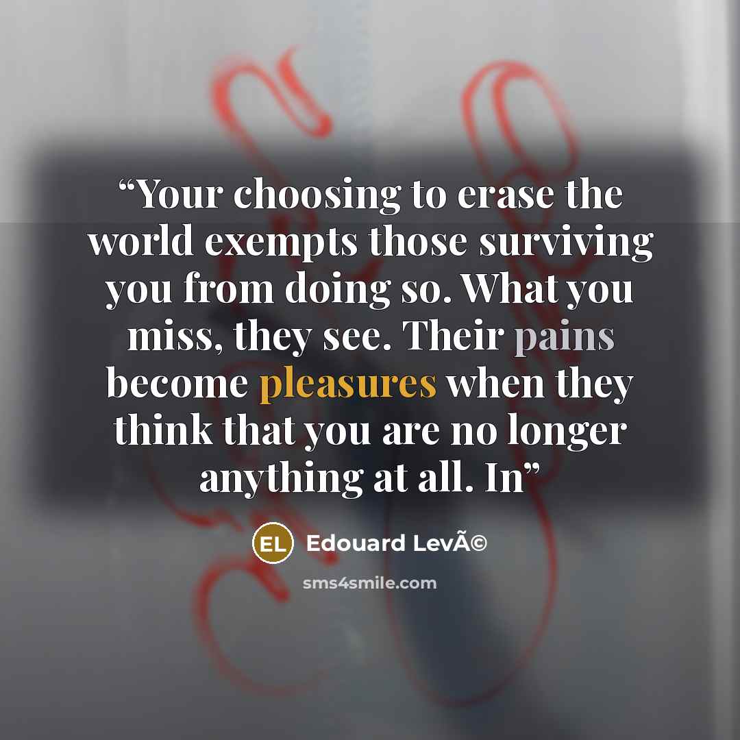 “Your choosing to erase the world exempts those surviving you from doing so. What you miss, they see. Their pains become pleasures when they think that you are no longer anything at all. In” quote by Edouard LevÃ©