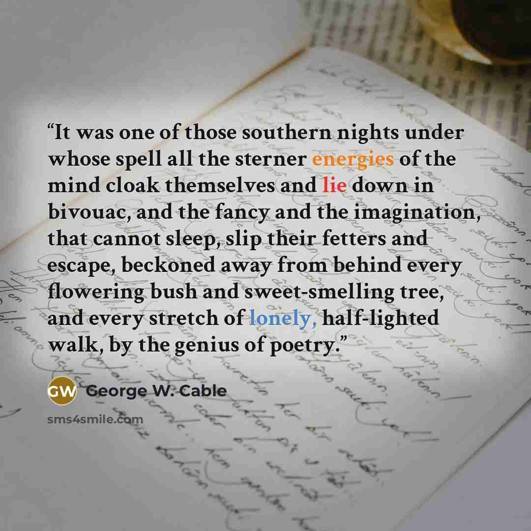 “It was one of those southern nights under whose spell all the sterner energies of the mind cloak themselves and lie down in bivouac, and the fancy and the imagination, that cannot sleep, slip their fetters and escape, beckoned away from behind every flowering bush and sweet-smelling tree, and…” quote by George W. Cable
