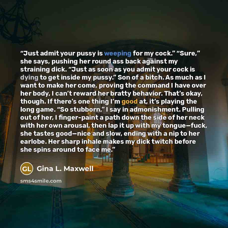 “Just admit your pussy is weeping for my cock.” “Sure,” she says, pushing her round ass back against my straining dick. “Just as soon as you admit your cock is dying to get inside my pussy.” Son of a bitch. As much as I want to make her come, proving the command I have over her body, I can’t reward…” quote by Gina L. Maxwell