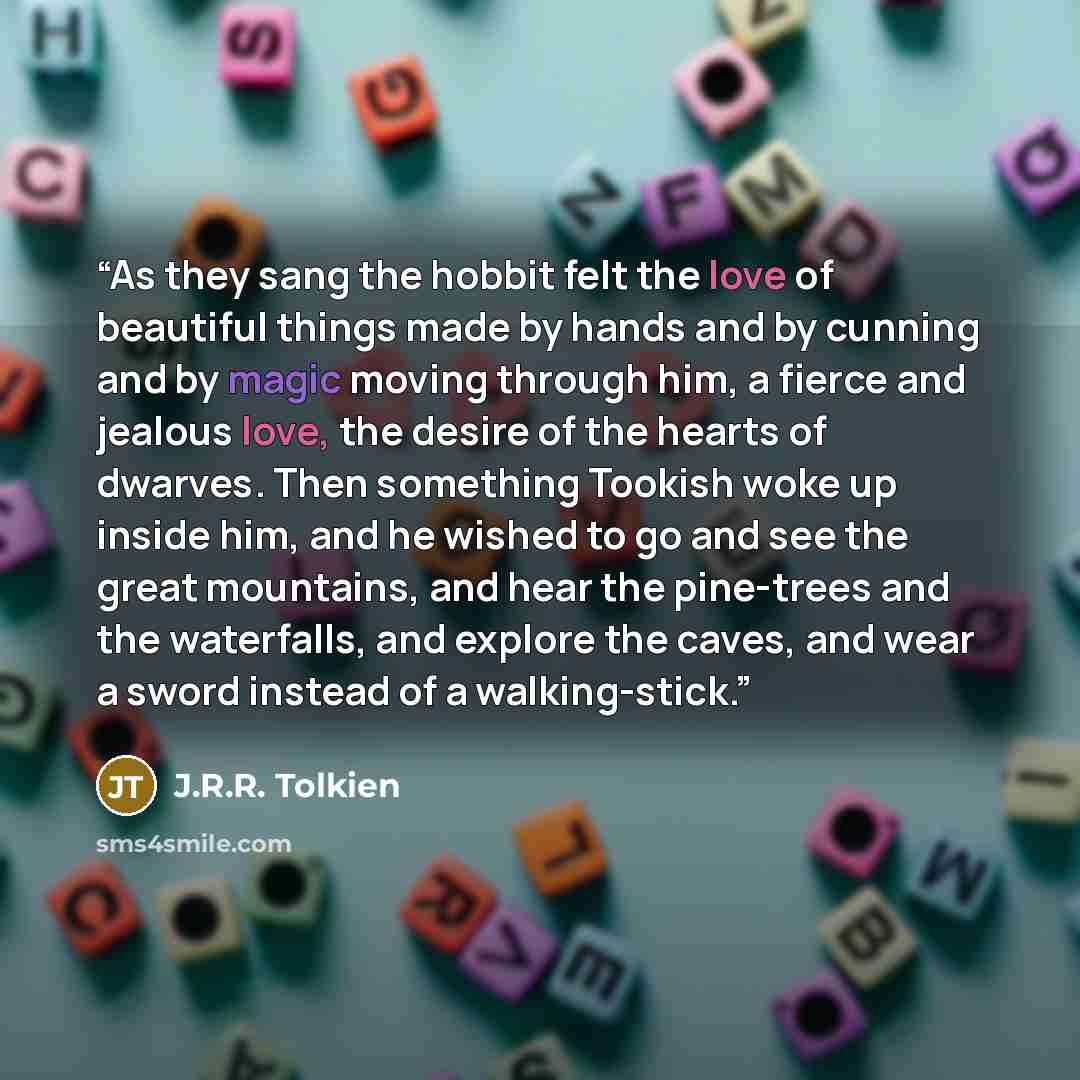 “As they sang the hobbit felt the love of beautiful things made by hands and by cunning and by magic moving through him, a fierce and jealous love, the desire of the hearts of dwarves. Then something Tookish woke up inside him, and he wished to go and see the great mountains, and hear the…” quote by J.R.R. Tolkien