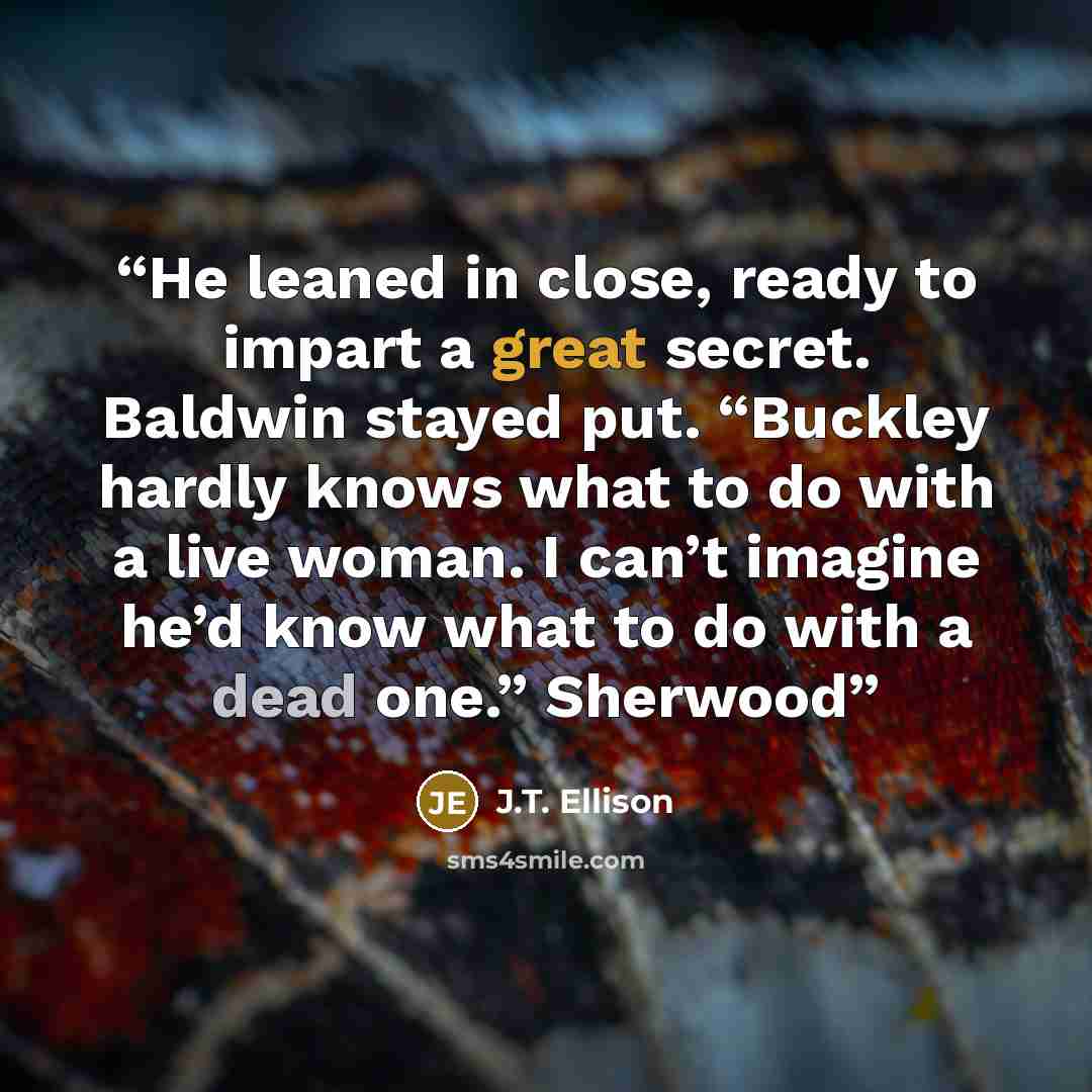 “He leaned in close, ready to impart a great secret. Baldwin stayed put. “Buckley hardly knows what to do with a live woman. I can’t imagine he’d know what to do with a dead one.” Sherwood” quote by J.T. Ellison