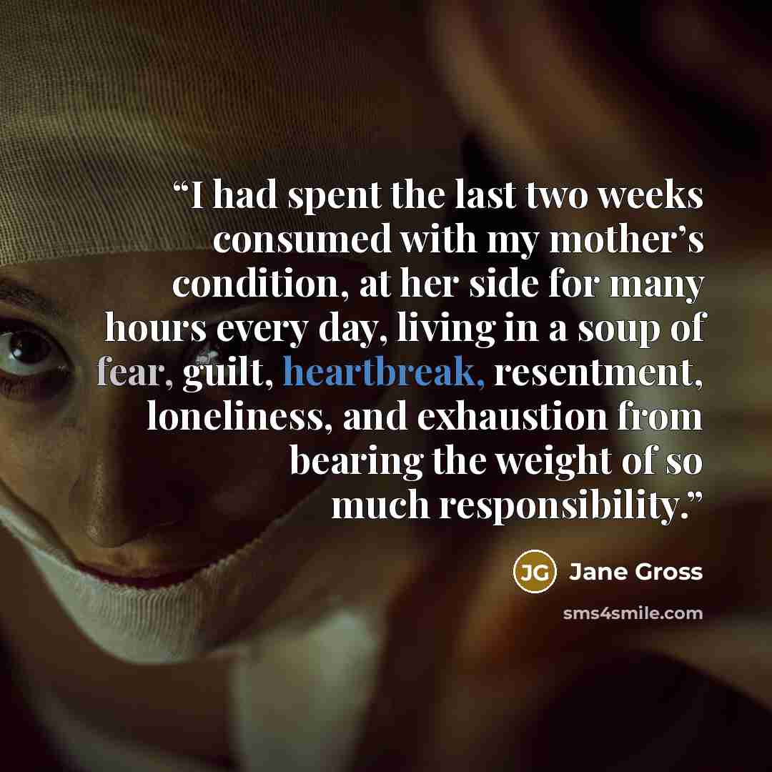 “I had spent the last two weeks consumed with my mother’s condition, at her side for many hours every day, living in a soup of fear, guilt, heartbreak, resentment, loneliness, and exhaustion from bearing the weight of so much responsibility.” quote by Jane Gross