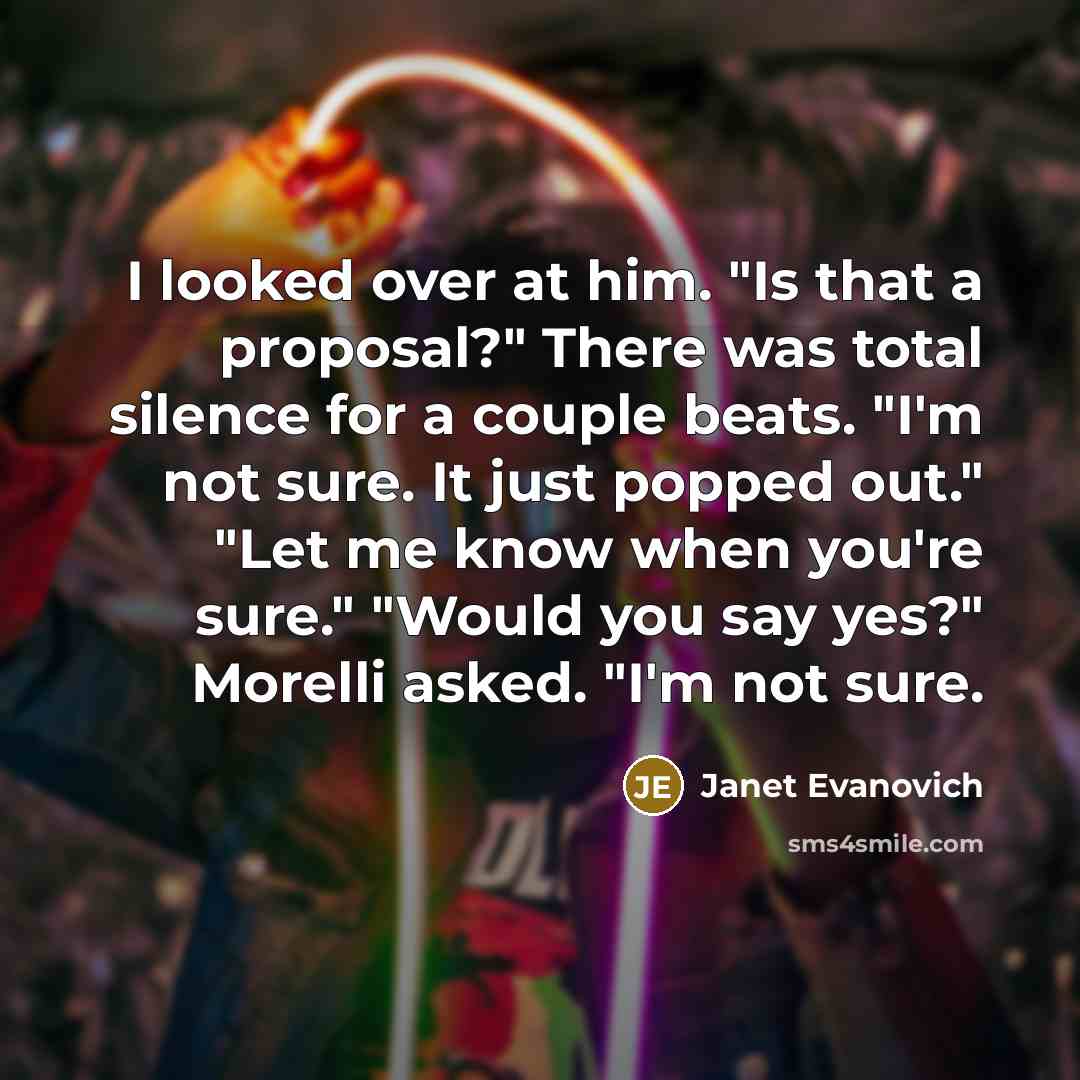 “I looked over at him. "Is that a proposal?" There was total silence for a couple beats. "I'm not sure. It just popped out." "Let me know when you're sure." "Would you say yes?" Morelli asked. "I'm not sure.” quote by Janet Evanovich