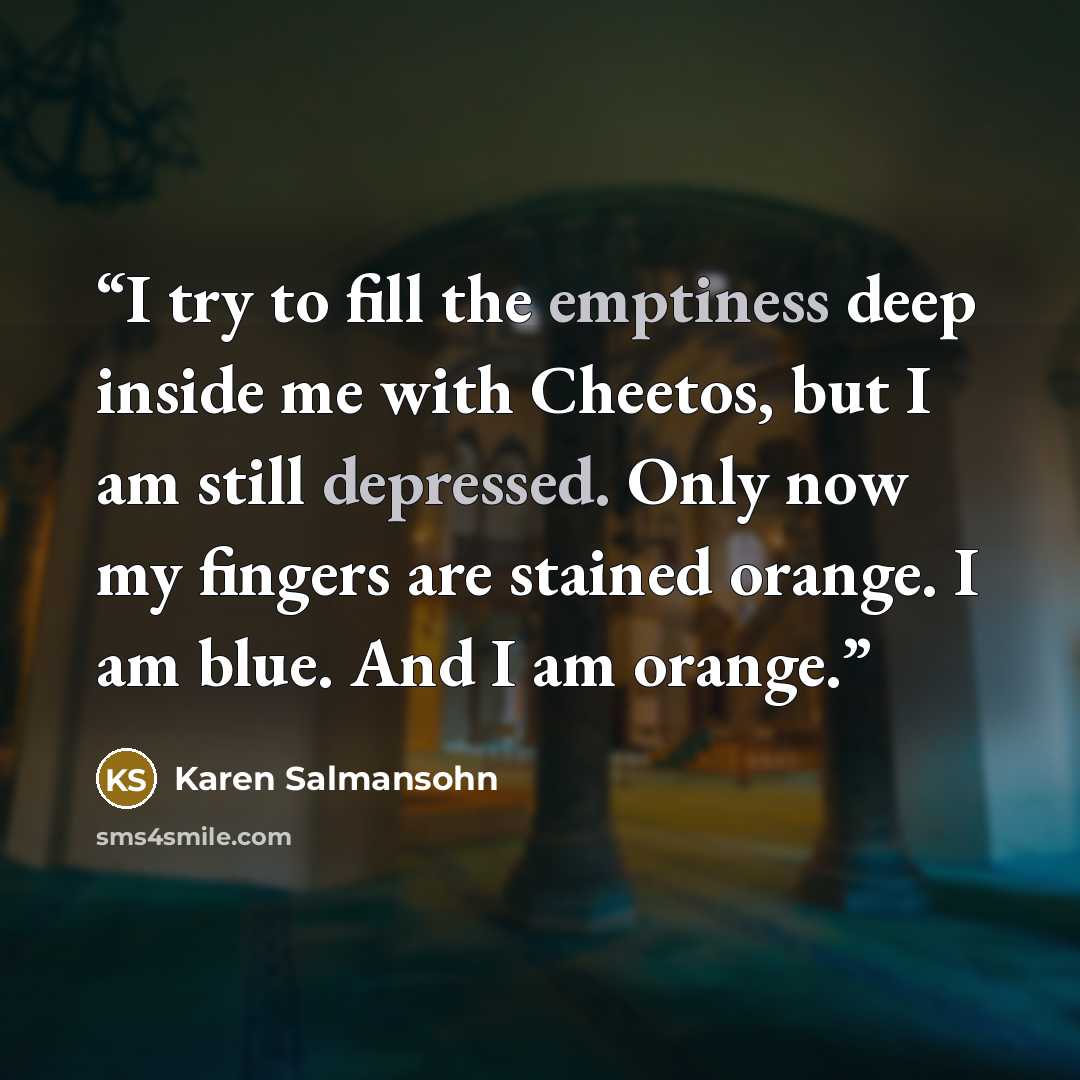 “I try to fill the emptiness deep inside me with Cheetos, but I am still depressed. Only now my fingers are stained orange. I am blue. And I am orange.” quote by Karen Salmansohn