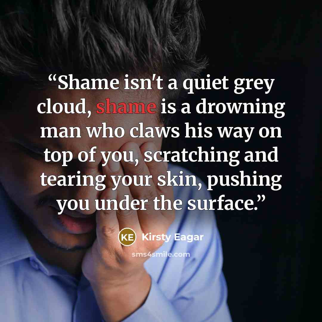“Shame isn't a quiet grey cloud, shame is a drowning man who claws his way on top of you, scratching and tearing your skin, pushing you under the surface.” quote by Kirsty Eagar