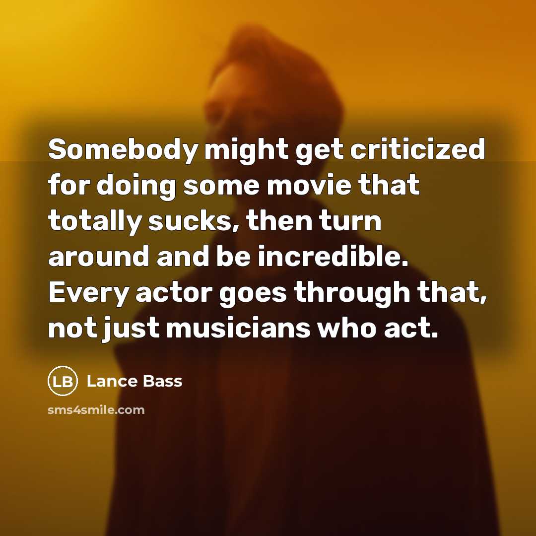 “Somebody might get criticized for doing some movie that totally sucks, then turn around and be incredible. Every actor goes through that, not just musicians who act.” quote by Lance Bass