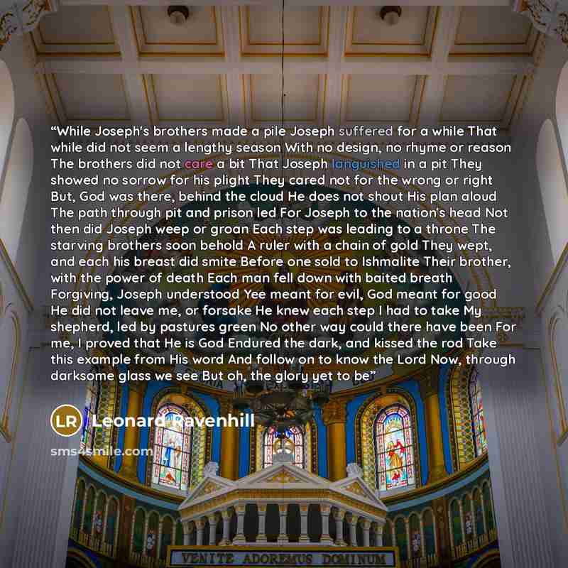 “While Joseph's brothers made a pile Joseph suffered for a while That while did not seem a lengthy season With no design, no rhyme or reason The brothers did not care a bit That Joseph languished in a pit They showed no sorrow for his plight They cared not for the wrong or right But, God was there…” quote by Leonard Ravenhill
