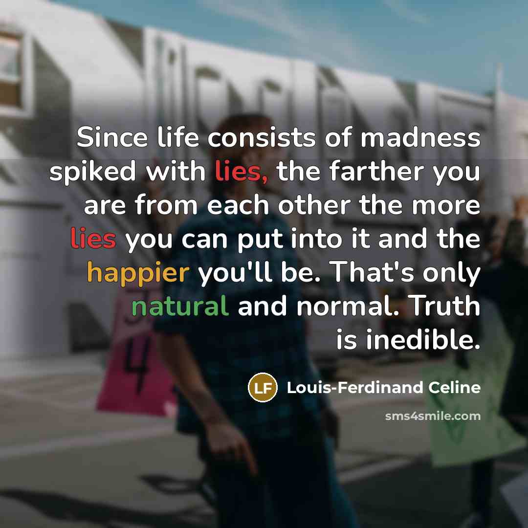 “Since life consists of madness spiked with lies, the farther you are from each other the more lies you can put into it and the happier you'll be. That's only natural and normal. Truth is inedible.” quote by Louis-Ferdinand Celine