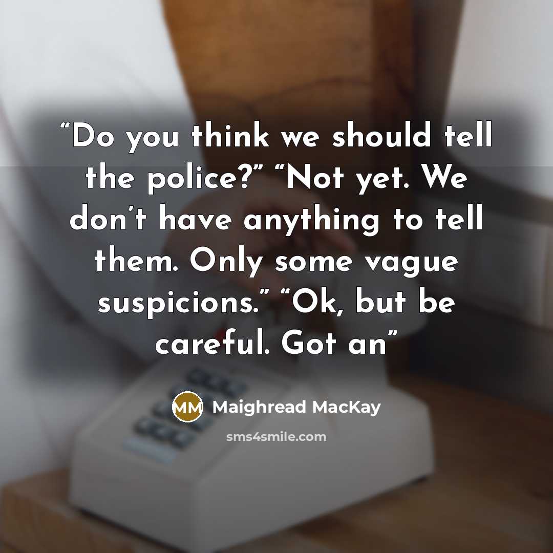 “Do you think we should tell the police?” “Not yet. We don’t have anything to tell them. Only some vague suspicions.” “Ok, but be careful. Got an” quote by Maighread MacKay