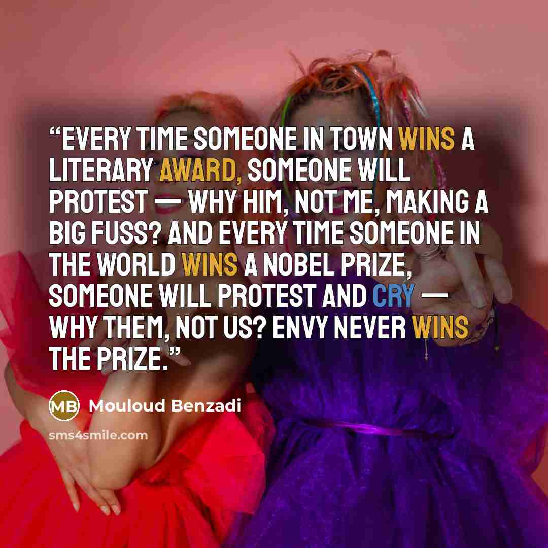“Every time someone in town wins a literary award, someone will protest — why him, not me, making a big Fuss? And every time someone in the world wins a Nobel PRIZE, someone will protest and cry — why them, not US? Envy never wins the PRIZE.” quote by Mouloud Benzadi