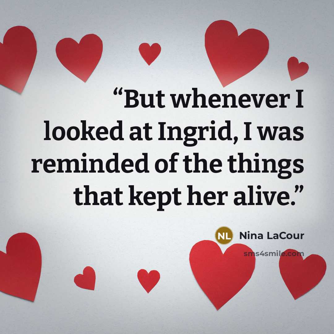 “But whenever I looked at Ingrid, I was reminded of the things that kept her alive.” quote by Nina LaCour