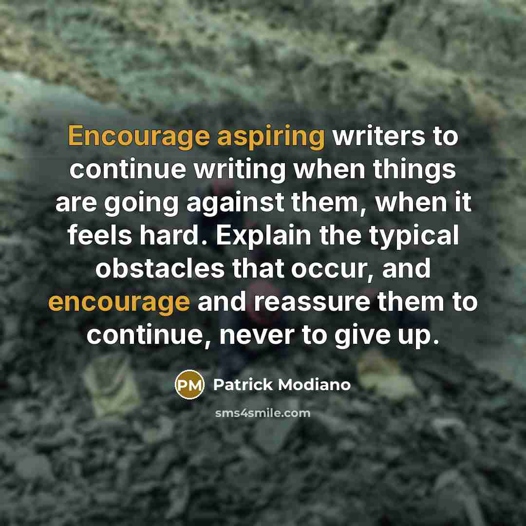 “Encourage aspiring writers to continue writing when things are going against them, when it feels hard. Explain the typical obstacles that occur, and encourage and reassure them to continue, never to give up.” quote by Patrick Modiano