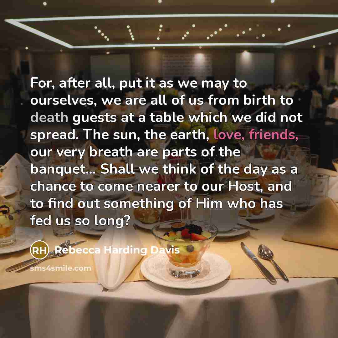 “For, after all, put it as we may to ourselves, we are all of us from birth to death guests at a table which we did not spread. The sun, the earth, love, friends, our very breath are parts of the banquet… Shall we think of the day as a chance to come nearer to our Host, and to find out something of…” quote by Rebecca Harding Davis