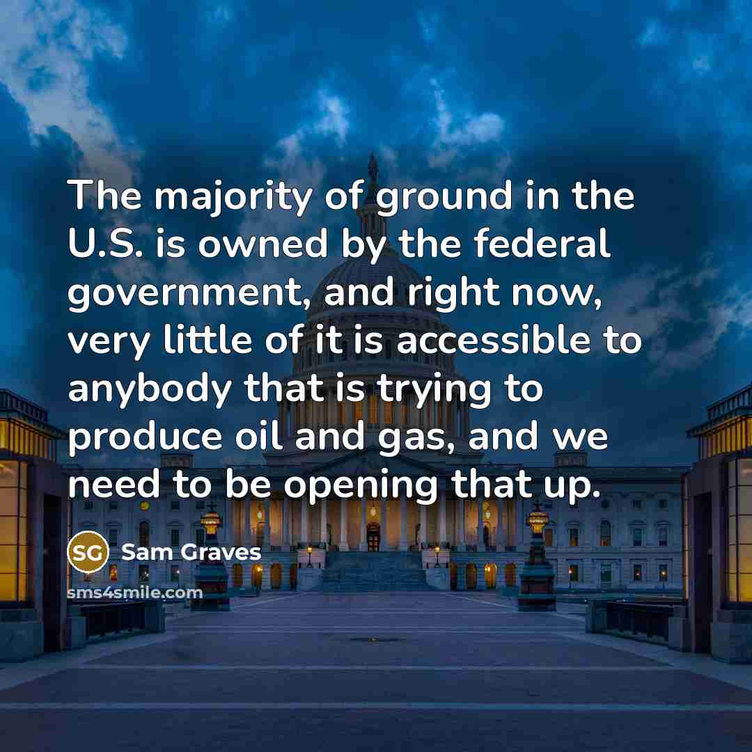 “The majority of ground in the U.S. is owned by the federal government, and right now, very little of it is accessible to anybody that is trying to produce oil and gas, and we need to be opening that up.” quote by Sam Graves