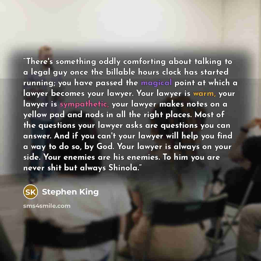 “There's something oddly comforting about talking to a legal guy once the billable hours clock has started running; you have passed the magical point at which a lawyer becomes your lawyer. Your lawyer is warm, your lawyer is sympathetic, your lawyer makes notes on a yellow pad and nods in all the…” quote by Stephen King