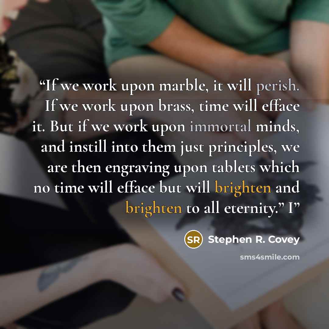 “If we work upon marble, it will perish. If we work upon brass, time will efface it. But if we work upon immortal minds, and instill into them just principles, we are then engraving upon tablets which no time will efface but will brighten and brighten to all eternity.” I” quote by Stephen R. Covey