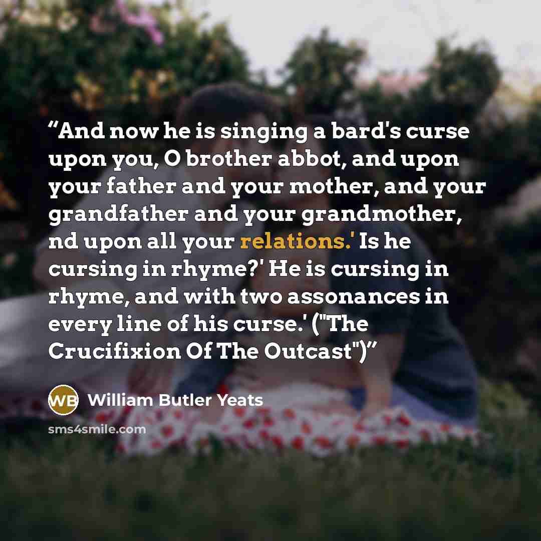 “And now he is singing a bard's curse upon you, O brother abbot, and upon your father and your mother, and your grandfather and your grandmother, nd upon all your relations.' Is he cursing in rhyme?' He is cursing in rhyme, and with two assonances in every line of his curse.' ("The Crucifixion Of…” quote by William Butler Yeats