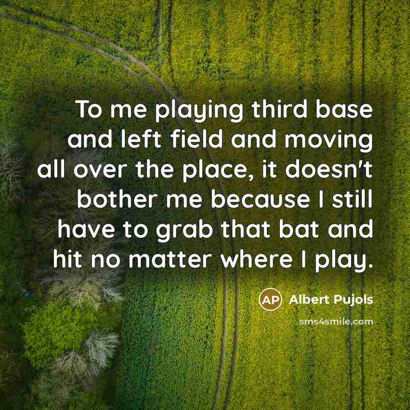 “To me playing third base and left field and moving all over the place, it doesn't bother me because I still have to grab that bat and hit no matter where I play.” quote by Albert Pujols
