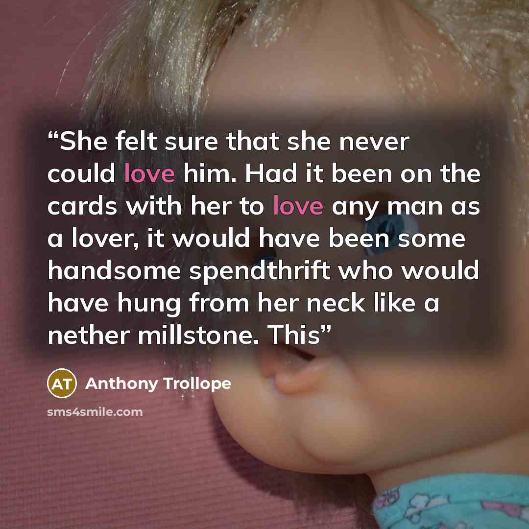 “She felt sure that she never could love him. Had it been on the cards with her to love any man as a lover, it would have been some handsome spendthrift who would have hung from her neck like a nether millstone. This” quote by Anthony Trollope