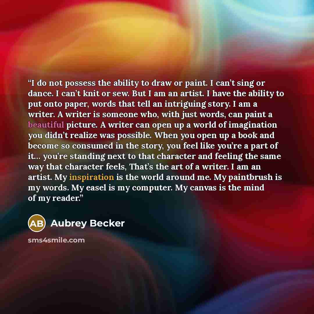 “I do not possess the ability to draw or paint. I can’t sing or dance. I can’t knit or sew. But I am an artist. I have the ability to put onto paper, words that tell an intriguing story. I am a writer. A writer is someone who, with just words, can paint a beautiful picture. A writer can open up a…” quote by Aubrey Becker