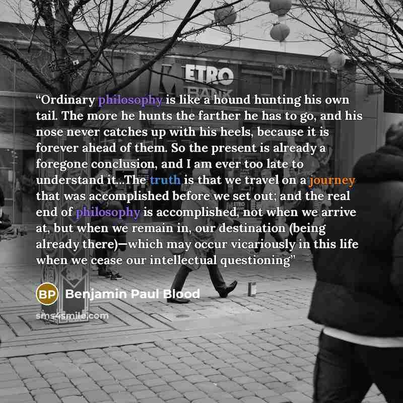 “Ordinary philosophy is like a hound hunting his own tail. The more he hunts the farther he has to go, and his nose never catches up with his heels, because it is forever ahead of them. So the present is already a foregone conclusion, and I am ever too late to understand it...The truth is that we…” quote by Benjamin Paul Blood