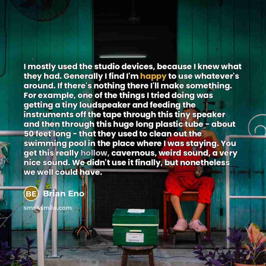 “I mostly used the studio devices, because I knew what they had. Generally I find I'm happy to use whatever's around. If there's nothing there I'll make something. For example, one of the things I tried doing was getting a tiny loudspeaker and feeding the instruments off the tape through this tiny…” quote by Brian Eno