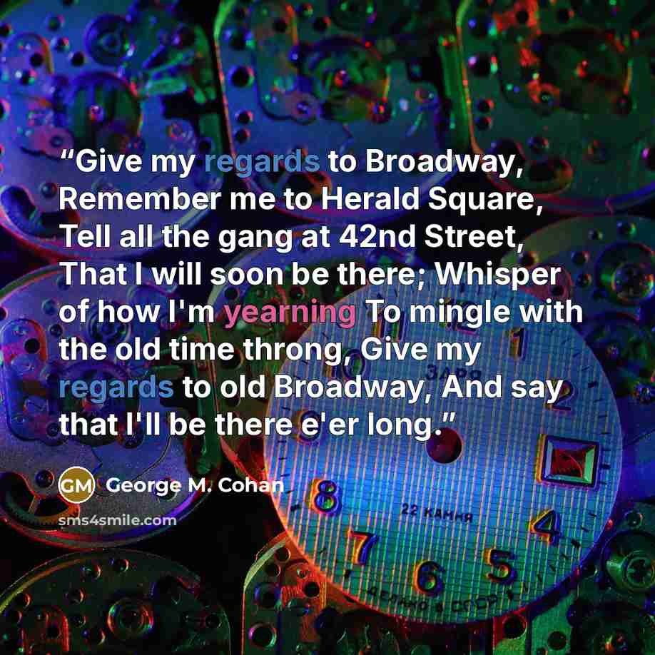 “Give my regards to Broadway, Remember me to Herald Square, Tell all the gang at 42nd Street, That I will soon be there; Whisper of how I'm yearning To mingle with the old time throng, Give my regards to old Broadway, And say that I'll be there e'er long.” quote by George M. Cohan