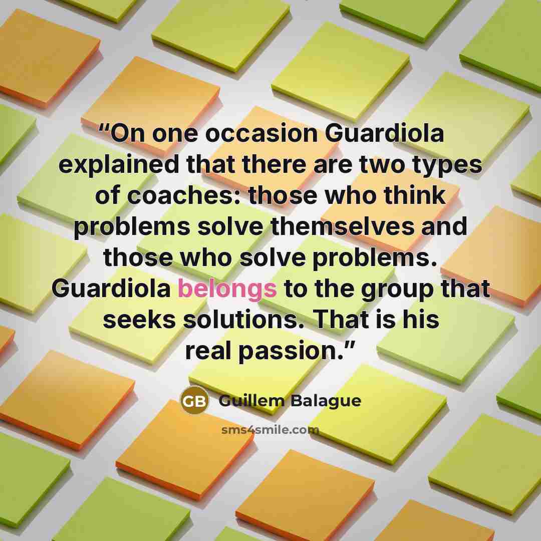 “On one occasion Guardiola explained that there are two types of coaches: those who think problems solve themselves and those who solve problems. Guardiola belongs to the group that seeks solutions. That is his real passion.” quote by Guillem Balague