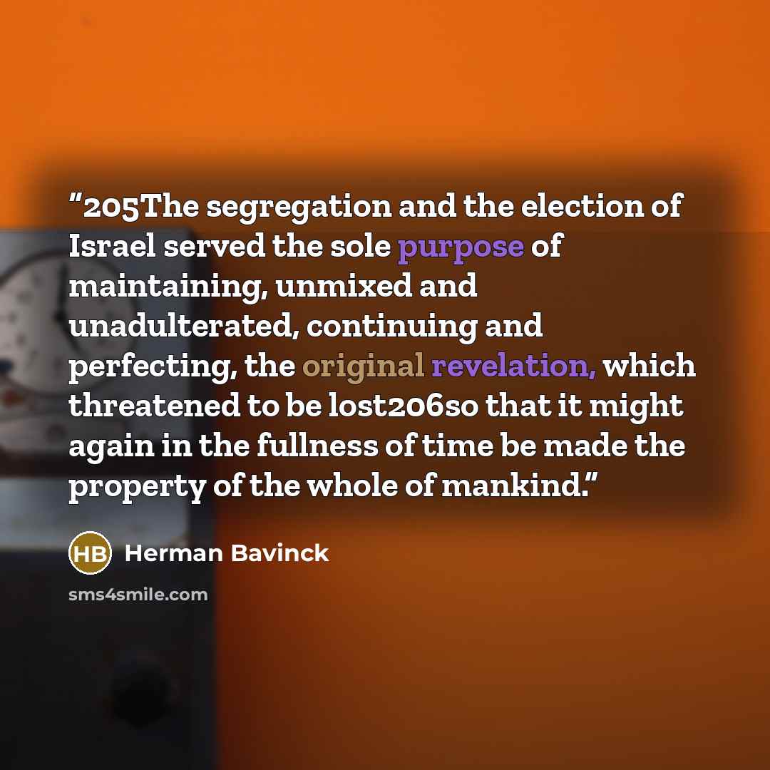 “205The segregation and the election of Israel served the sole purpose of maintaining, unmixed and unadulterated, continuing and perfecting, the original revelation, which threatened to be lost206so that it might again in the fullness of time be made the property of the whole of mankind.” quote by Herman Bavinck