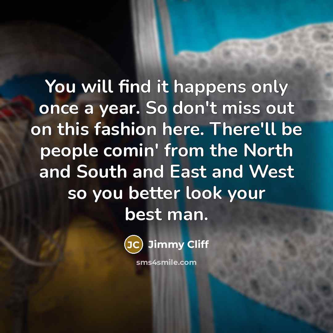 “You will find it happens only once a year. So don't miss out on this fashion here. There'll be people comin' from the North and South and East and West so you better look your best man.” quote by Jimmy Cliff