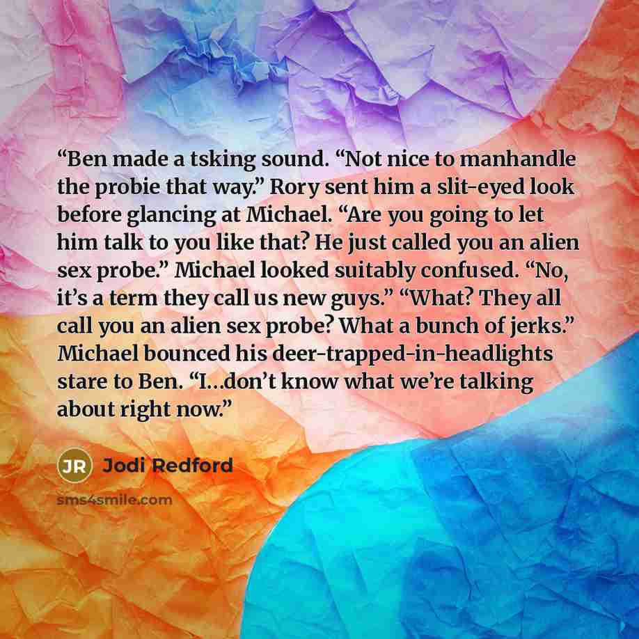 “Ben made a tsking sound. “Not nice to manhandle the probie that way.” Rory sent him a slit-eyed look before glancing at Michael. “Are you going to let him talk to you like that? He just called you an alien sex probe.” Michael looked suitably confused. “No, it’s a term they call us new guys.”…” quote by Jodi Redford