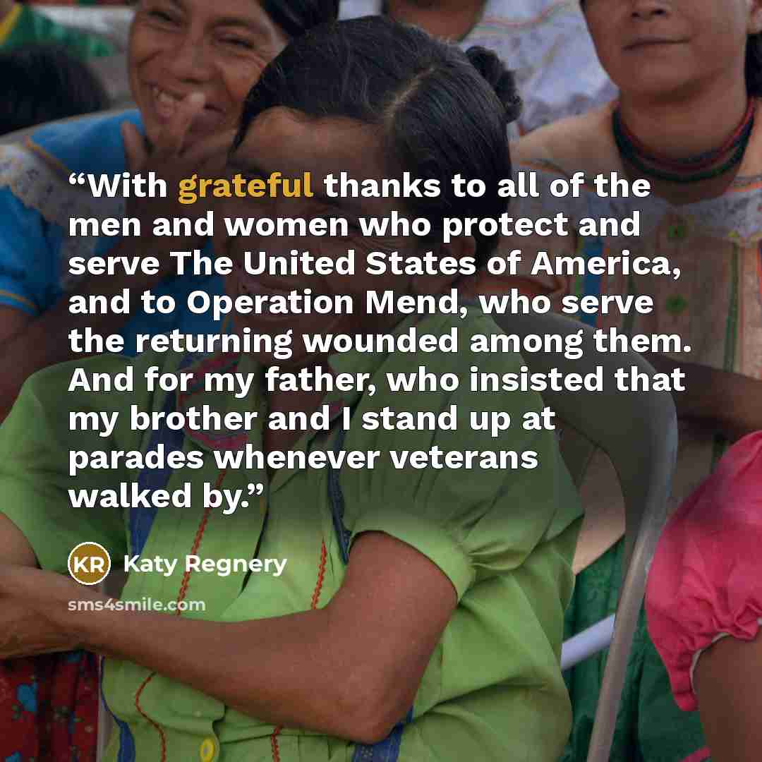 “With grateful thanks to all of the men and women who protect and serve The United States of America, and to Operation Mend, who serve the returning wounded among them. And for my father, who insisted that my brother and I stand up at parades whenever veterans walked by.” quote by Katy Regnery