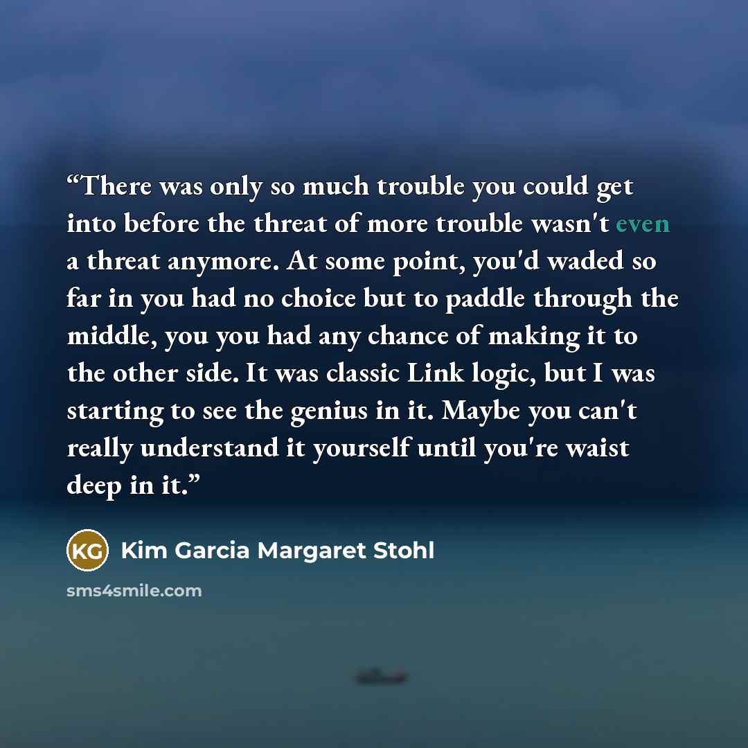 “There was only so much trouble you could get into before the threat of more trouble wasn't even a threat anymore. At some point, you'd waded so far in you had no choice but to paddle through the middle, you you had any chance of making it to the other side. It was classic Link logic, but I was…” quote by Kim Garcia Margaret Stohl