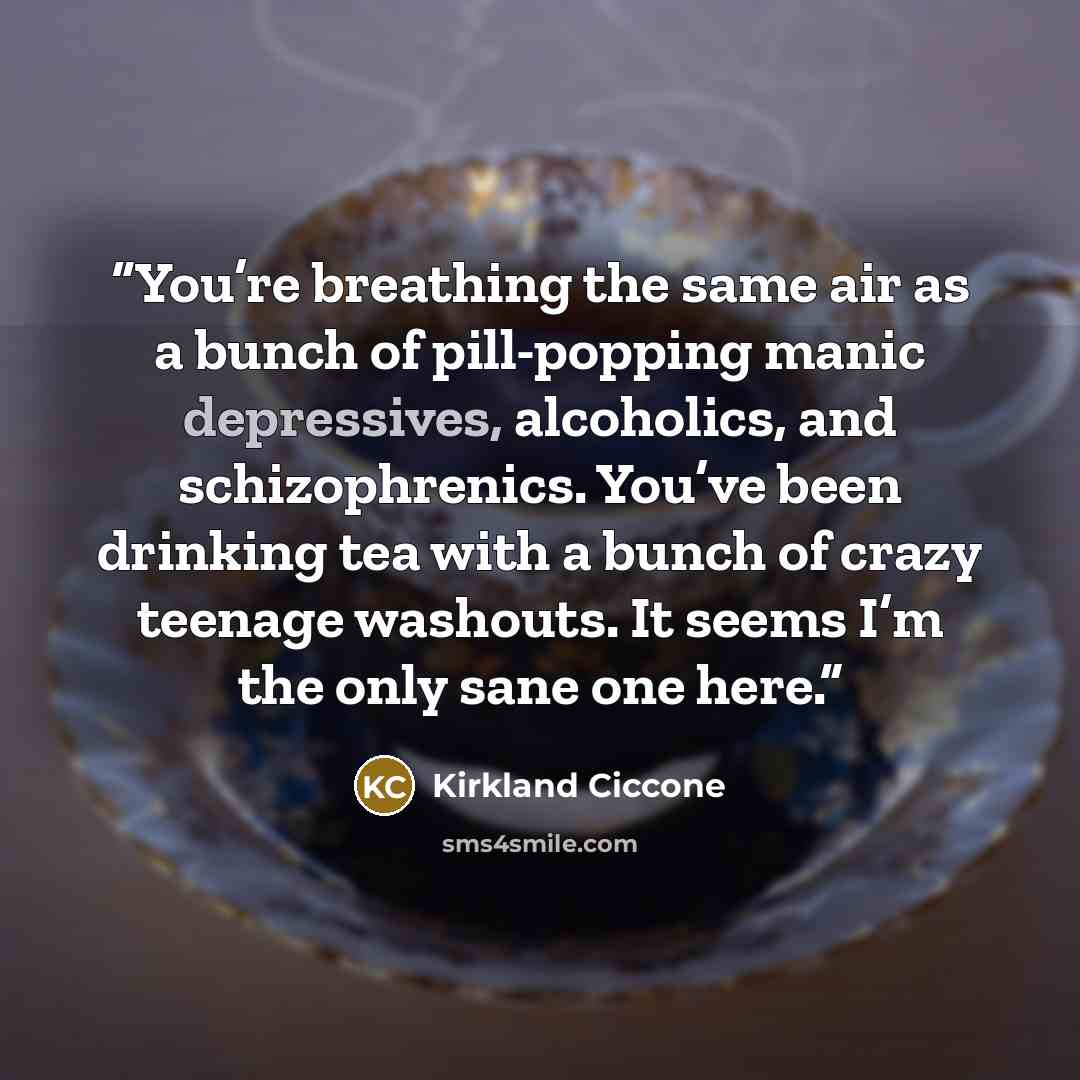 “You’re breathing the same air as a bunch of pill-popping manic depressives, alcoholics, and schizophrenics. You’ve been drinking tea with a bunch of crazy teenage washouts. It seems I’m the only sane one here.” quote by Kirkland Ciccone