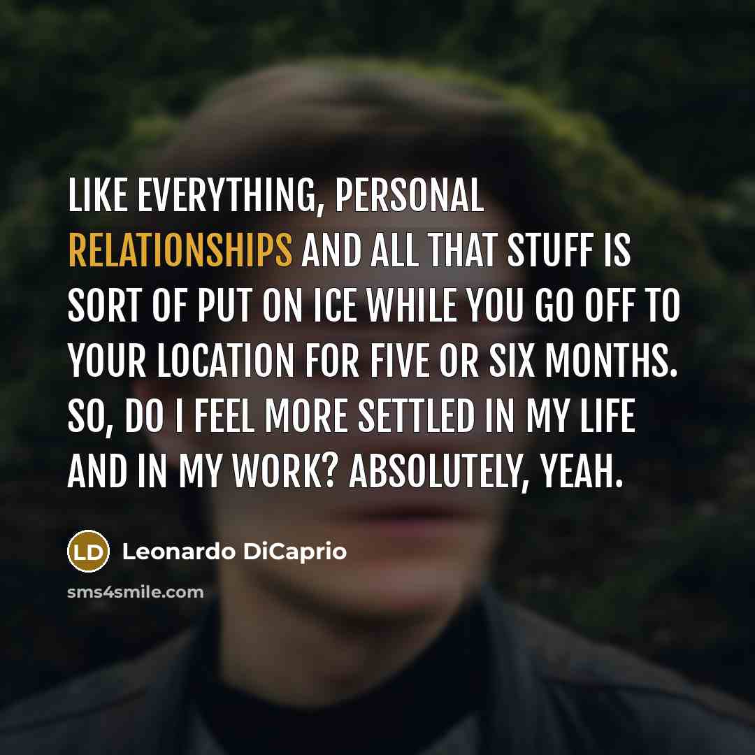 “Like everything, personal relationships and all that stuff is sort of put on ice while you go off to your location for five or six months. So, do I feel more settled in my life and in my work? Absolutely, yeah.” quote by Leonardo DiCaprio