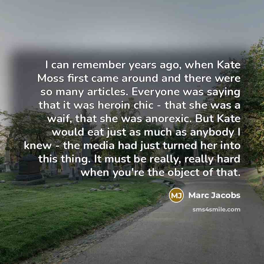“I can remember years ago, when Kate Moss first came around and there were so many articles. Everyone was saying that it was heroin chic - that she was a waif, that she was anorexic. But Kate would eat just as much as anybody I knew - the media had just turned her into this thing. It must be…” quote by Marc Jacobs