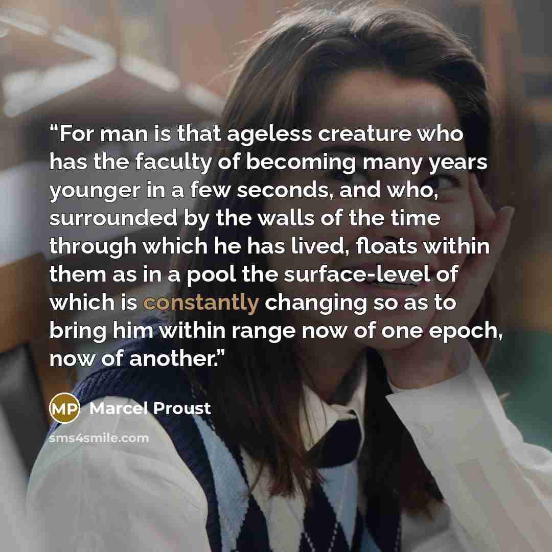 “For man is that ageless creature who has the faculty of becoming many years younger in a few seconds, and who, surrounded by the walls of the time through which he has lived, floats within them as in a pool the surface-level of which is constantly changing so as to bring him within range now of…” quote by Marcel Proust